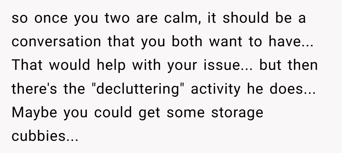 so once you two are calm, it should be a conversation that you both want to have... That would help with your issue... but then there's the "decluttering" activity he...
