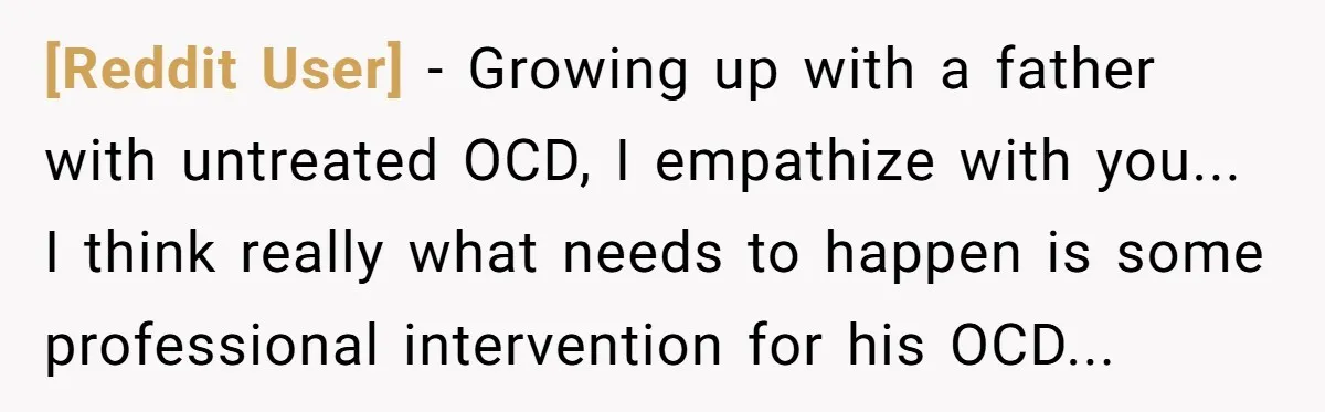 [Reddit User] − Growing up with a father with untreated OCD, I empathize with you... I think really what needs to happen is some professional intervention for his OCD...