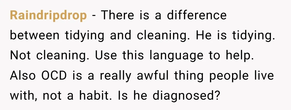 Raindripdrop − There is a difference between tidying and cleaning. He is tidying. Not cleaning. Use this language to help. Also OCD is a really awful thing people live with,...