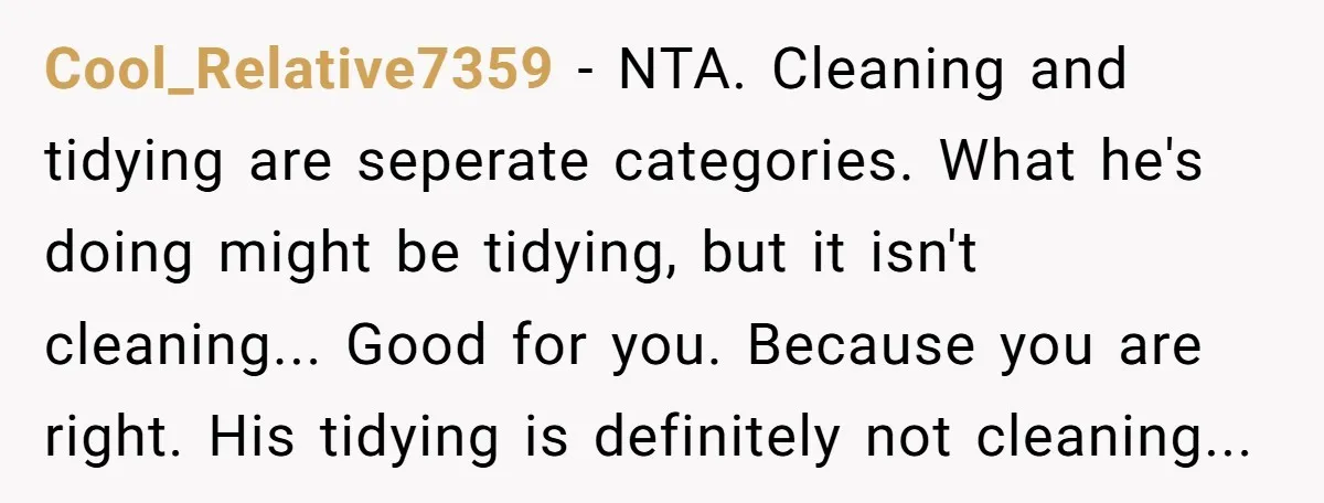 Cool_Relative7359 − NTA. Cleaning and tidying are seperate categories. What he's doing might be tidying, but it isn't cleaning... Good for you. Because you are right. His tidying is definitely...