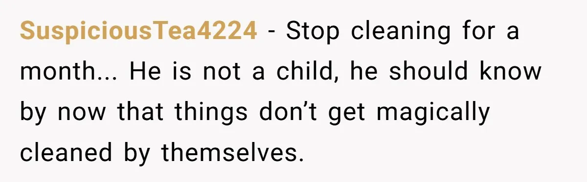 SuspiciousTea4224 − Stop cleaning for a month... He is not a child, he should know by now that things don’t get magically cleaned by themselves.