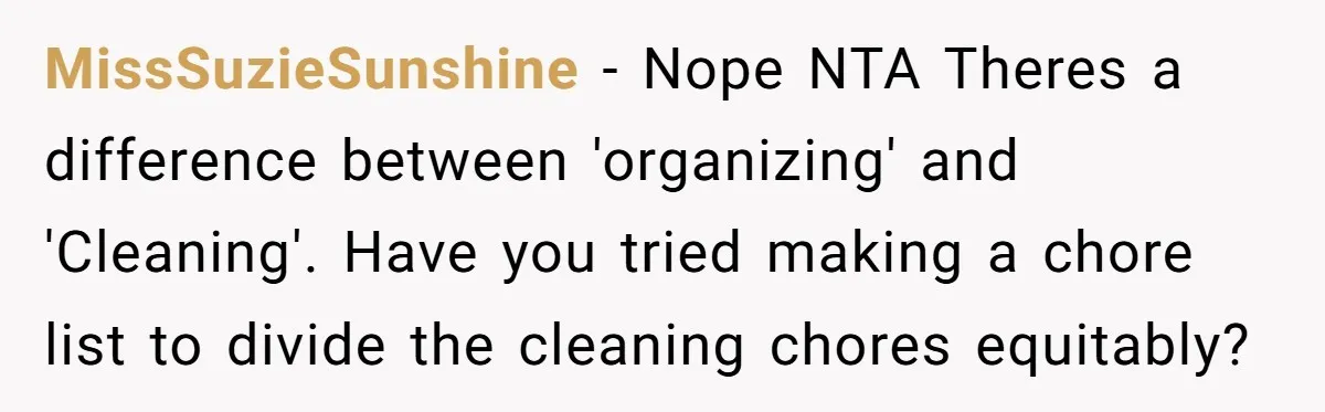 MissSuzieSunshine − Nope NTA Theres a difference between 'organizing' and 'Cleaning'. Have you tried making a chore list to divide the cleaning chores equitably?