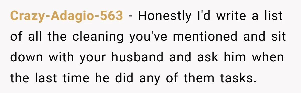 Crazy-Adagio-563 − Honestly I'd write a list of all the cleaning you've mentioned and sit down with your husband and ask him when the last time he did any of...