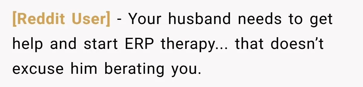 [Reddit User] − Your husband needs to get help and start ERP therapy... that doesn’t excuse him berating you.