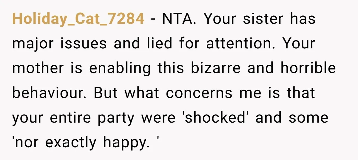 Holiday_Cat_7284 − NTA. Your sister has major issues and lied for attention. Your mother is enabling this bizarre and horrible behaviour. But what concerns me is that your entire party...