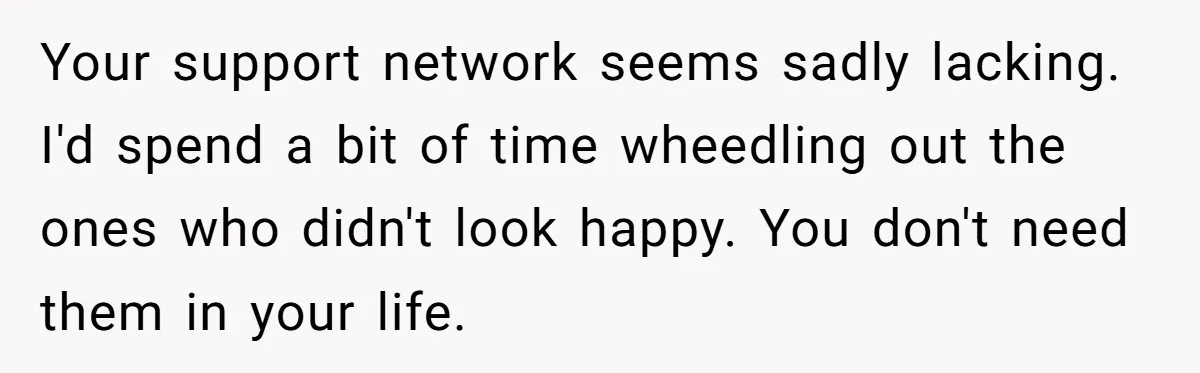 Your support network seems sadly lacking. I'd spend a bit of time wheedling out the ones who didn't look happy. You don't need them in your life.