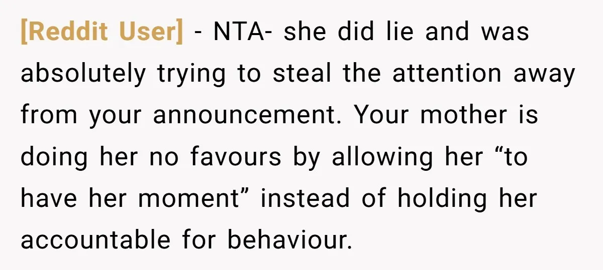[Reddit User] − NTA- she did lie and was absolutely trying to steal the attention away from your announcement. Your mother is doing her no favours by allowing her “to...