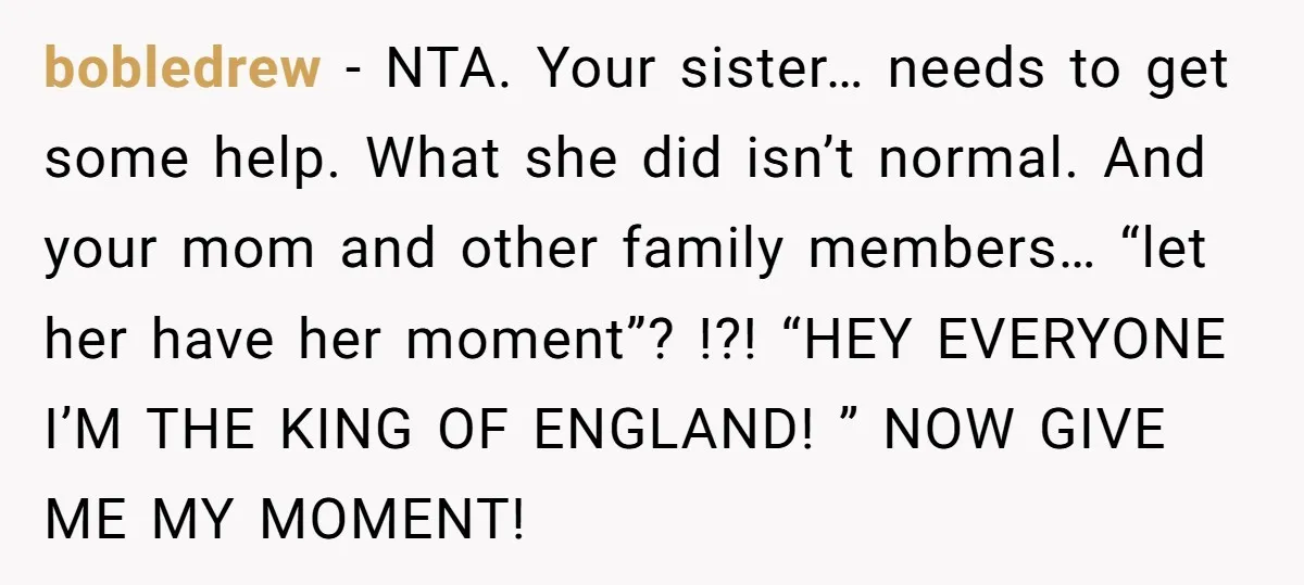 bobledrew − NTA. Your sister… needs to get some help. What she did isn’t normal. And your mom and other family members… “let her have her moment”? !?! “HEY EVERYONE...