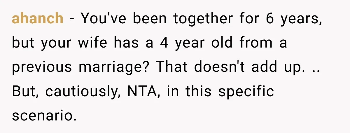 ahanch − You've been together for 6 years, but your wife has a 4 year old from a previous marriage? That doesn't add up. .. But, cautiously, NTA, in this...