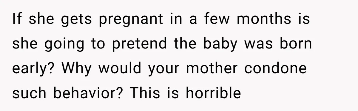 If she gets pregnant in a few months is she going to pretend the baby was born early? Why would your mother condone such behavior? This is horrible