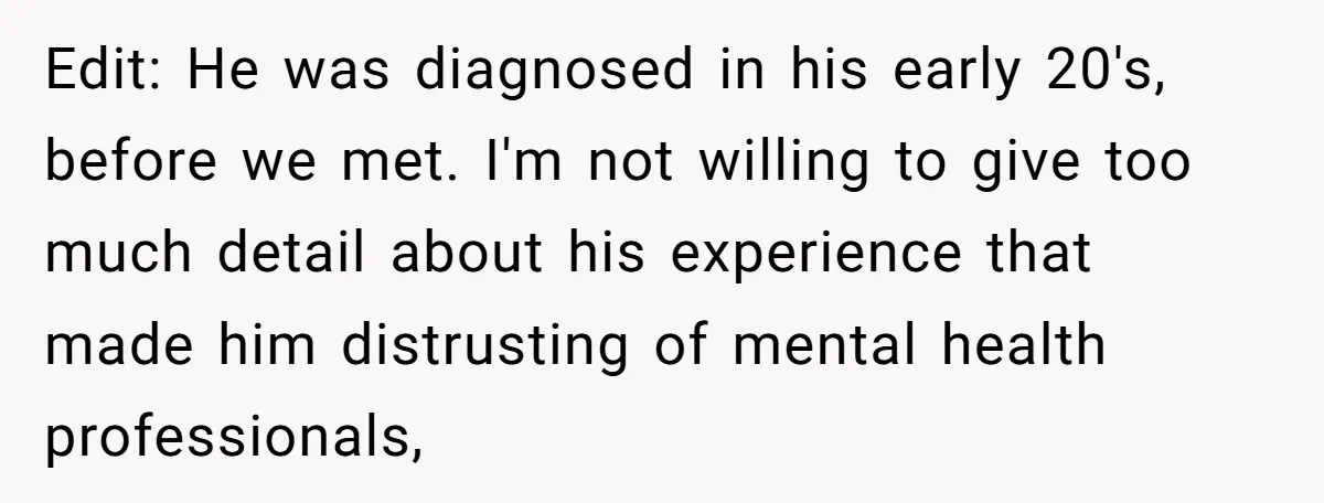 Edit: He was diagnosed in his early 20's, before we met. I'm not willing to give too much detail about his experience that made him distrusting of mental health professionals,