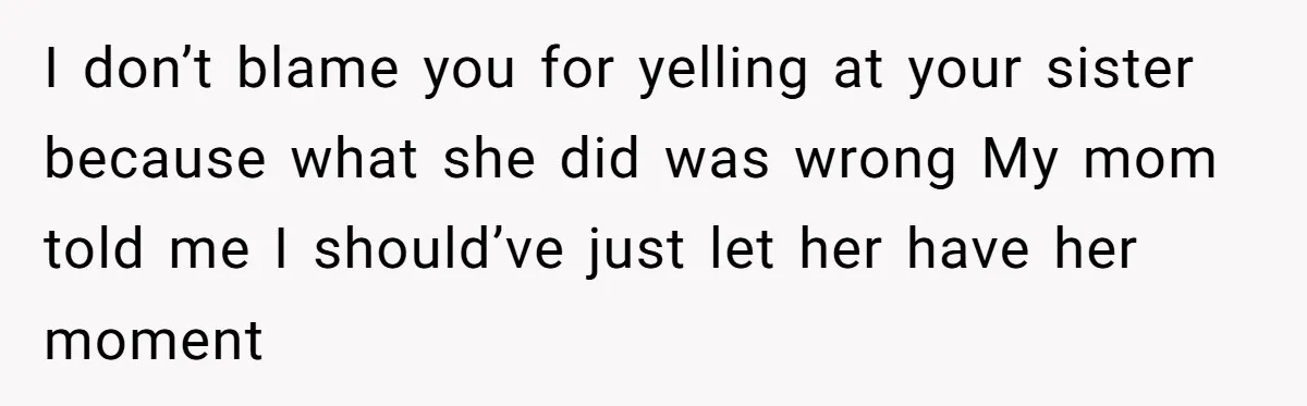 I don’t blame you for yelling at your sister because what she did was wrong My mom told me I should’ve just let her have her moment