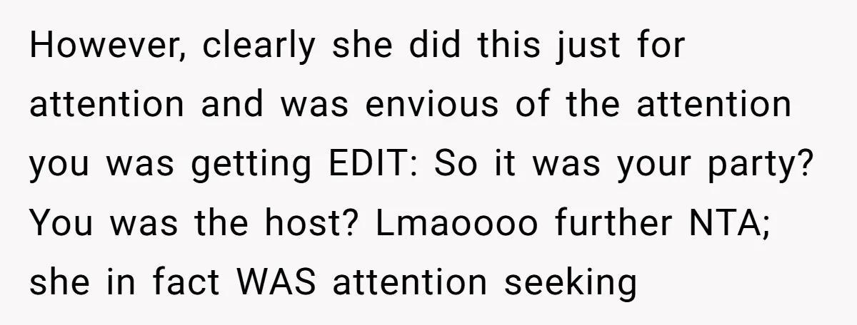 However, clearly she did this just for attention and was envious of the attention you was getting EDIT: So it was your party? You was the host? Lmaoooo further NTA;...