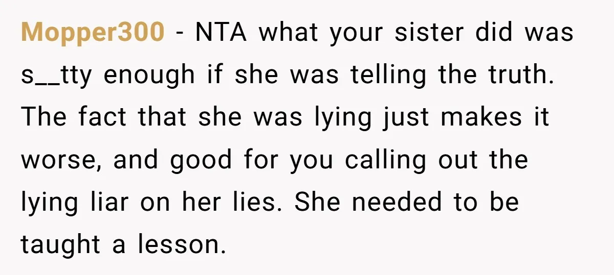 Mopper300 − NTA what your sister did was s__tty enough if she was telling the truth. The fact that she was lying just makes it worse, and good for you...
