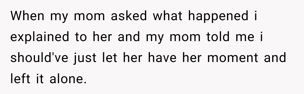 When my mom asked what happened i explained to her and my mom told me i should've just let her have her moment and left it alone.