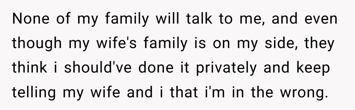 None of my family will talk to me, and even though my wife's family is on my side, they think i should've done it privately and keep telling my wife...