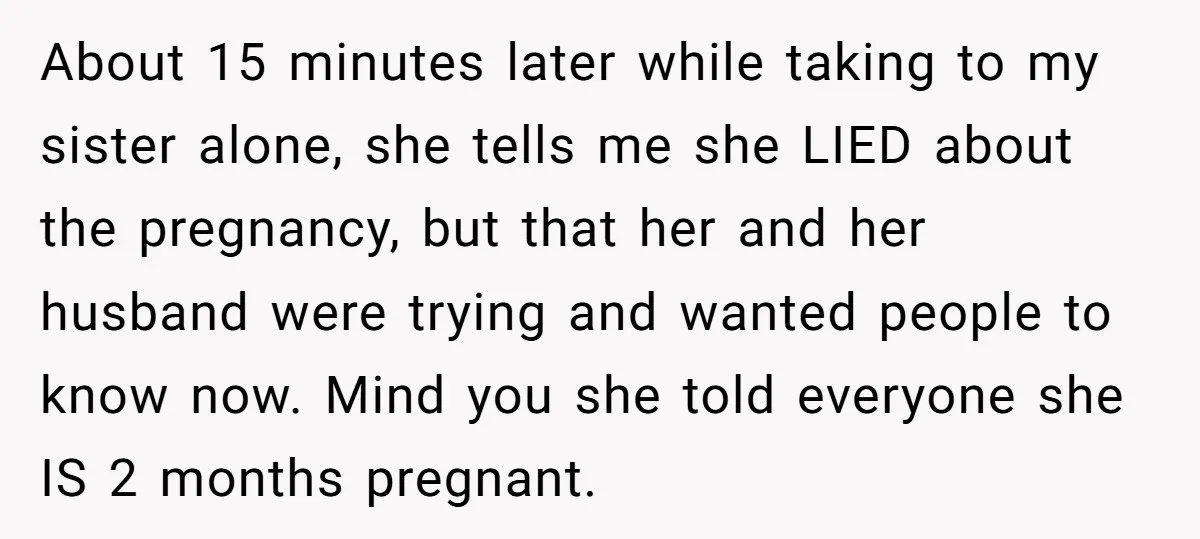 About 15 minutes later while taking to my sister alone, she tells me she LIED about the pregnancy, but that her and her husband were trying and wanted people to...