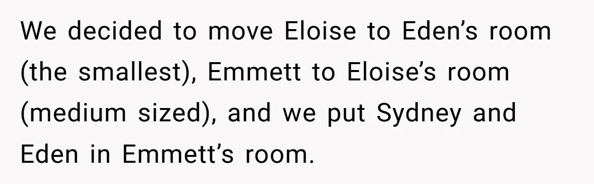 We decided to move Eloise to Eden’s room (the smallest), Emmett to Eloise’s room (medium sized), and we put Sydney and Eden in Emmett’s room.