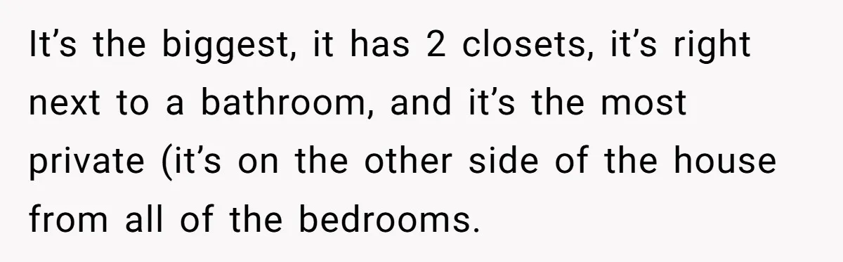 It’s the biggest, it has 2 closets, it’s right next to a bathroom, and it’s the most private (it’s on the other side of the house from all of the...