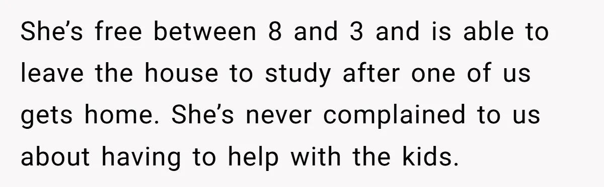 She’s free between 8 and 3 and is able to leave the house to study after one of us gets home. She’s never complained to us about having to help...