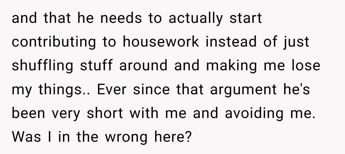and that he needs to actually start contributing to housework instead of just shuffling stuff around and making me lose my things.. Ever since that argument he's been very short...