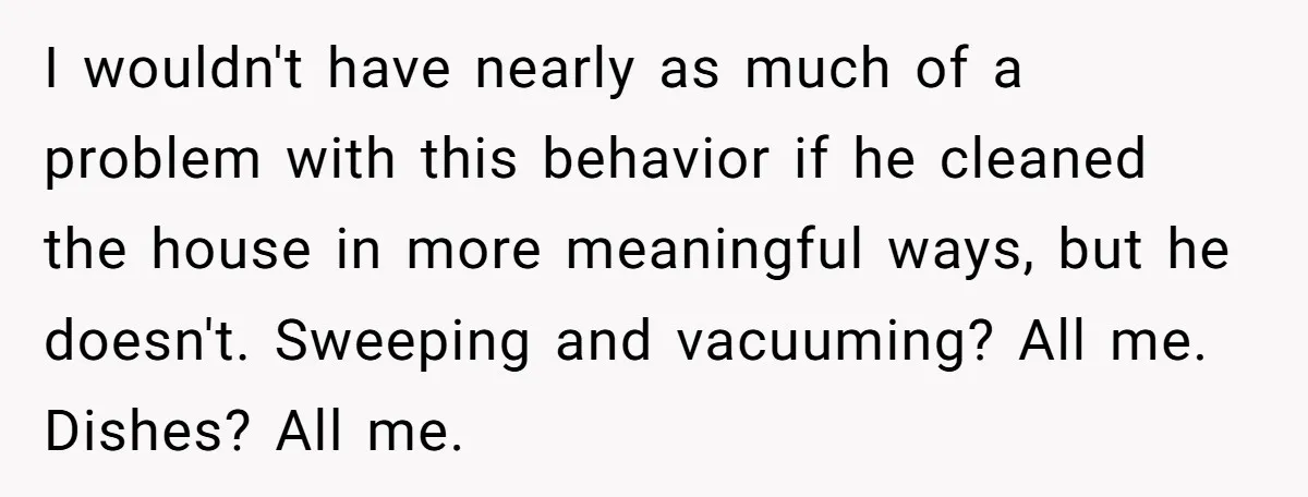 I wouldn't have nearly as much of a problem with this behavior if he cleaned the house in more meaningful ways, but he doesn't. Sweeping and vacuuming? All me. Dishes?...