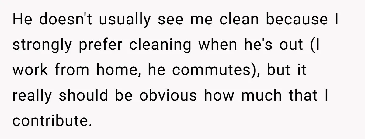 He doesn't usually see me clean because I strongly prefer cleaning when he's out (I work from home, he commutes), but it really should be obvious how much that I...