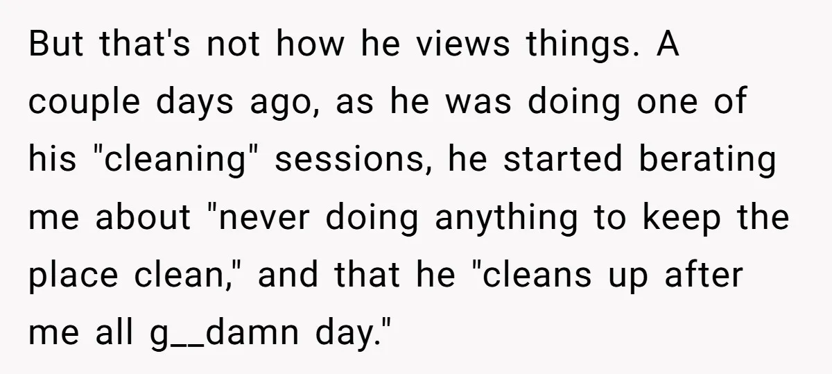 But that's not how he views things. A couple days ago, as he was doing one of his "cleaning" sessions, he started berating me about "never doing anything to keep...