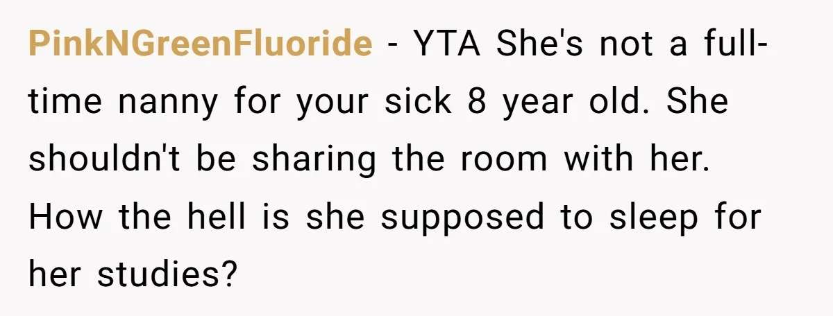 PinkNGreenFluoride − YTA She's not a full-time nanny for your sick 8 year old. She shouldn't be sharing the room with her. How the hell is she supposed to sleep...