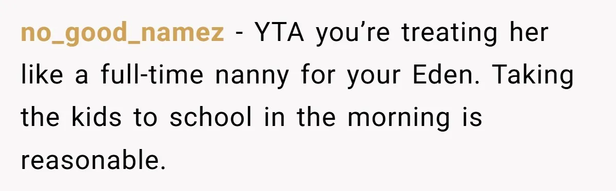 no_good_namez − YTA you’re treating her like a full-time nanny for your Eden. Taking the kids to school in the morning is reasonable.
