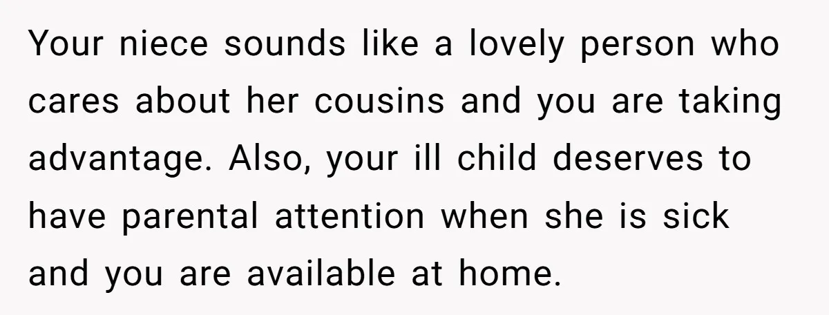 Your niece sounds like a lovely person who cares about her cousins and you are taking advantage. Also, your ill child deserves to have parental attention when she is sick...