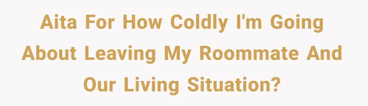 AITA for how coldly I'm going about leaving my roommate and our living situation?