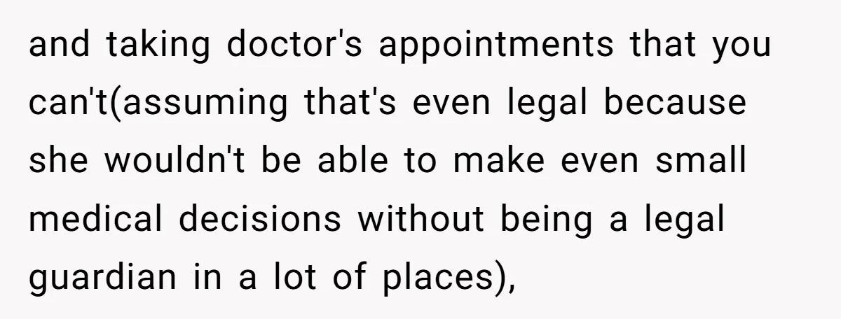 and taking doctor's appointments that you can't(assuming that's even legal because she wouldn't be able to make even small medical decisions without being a legal guardian in a lot of...