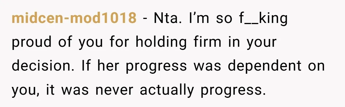 midcen-mod1018 − Nta. I’m so f__king proud of you for holding firm in your decision. If her progress was dependent on you, it was never actually progress.