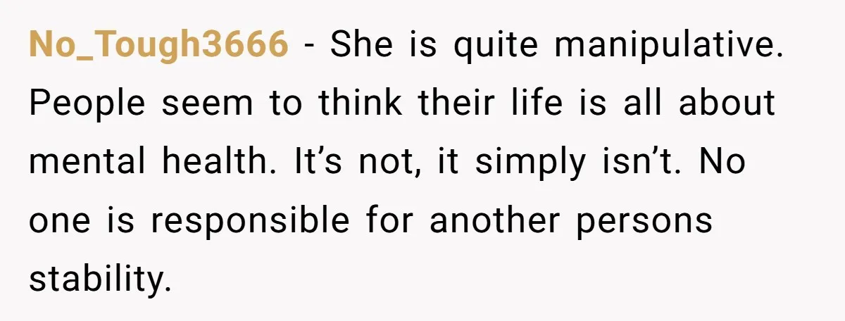 No_Tough3666 − She is quite manipulative. People seem to think their life is all about mental health. It’s not, it simply isn’t. No one is responsible for another persons stability.