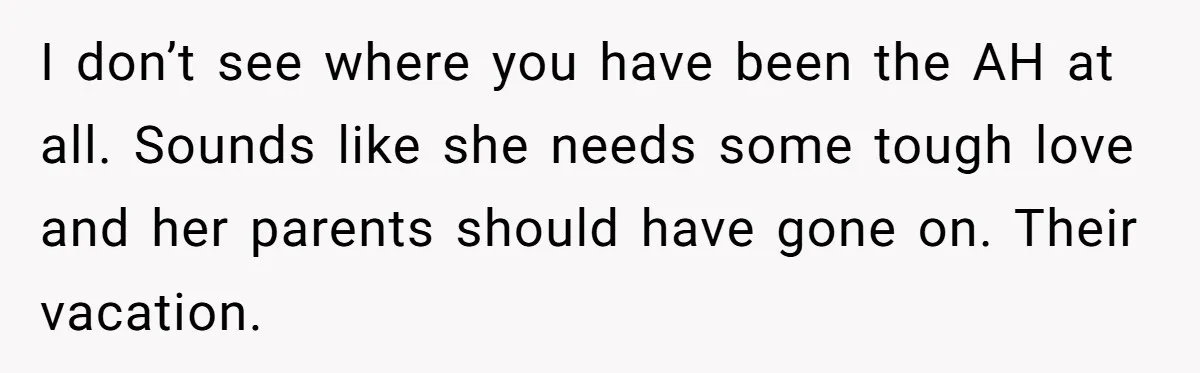 I don’t see where you have been the AH at all. Sounds like she needs some tough love and her parents should have gone on. Their vacation.