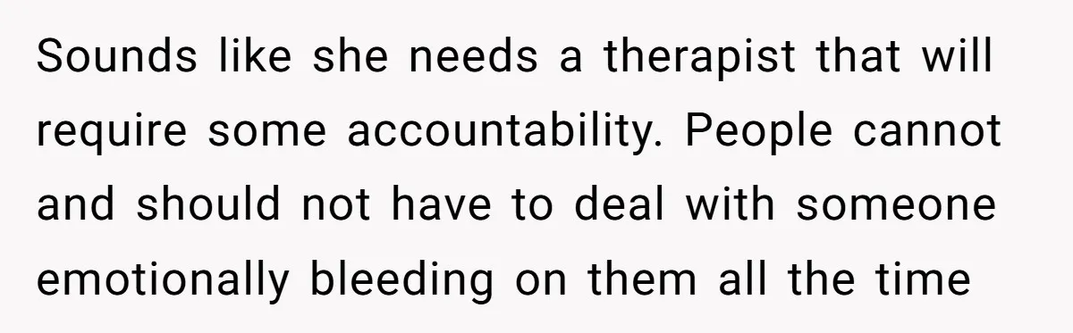 Sounds like she needs a therapist that will require some accountability. People cannot and should not have to deal with someone emotionally bleeding on them all the time