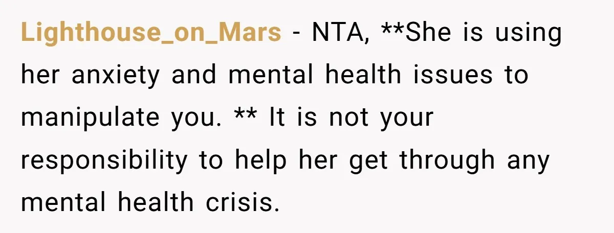 Lighthouse_on_Mars − NTA, **She is using her anxiety and mental health issues to manipulate you. ** It is not your responsibility to help her get through any mental health crisis.