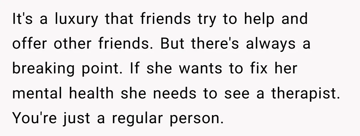 It's a luxury that friends try to help and offer other friends. But there's always a breaking point. If she wants to fix her mental health she needs to see...