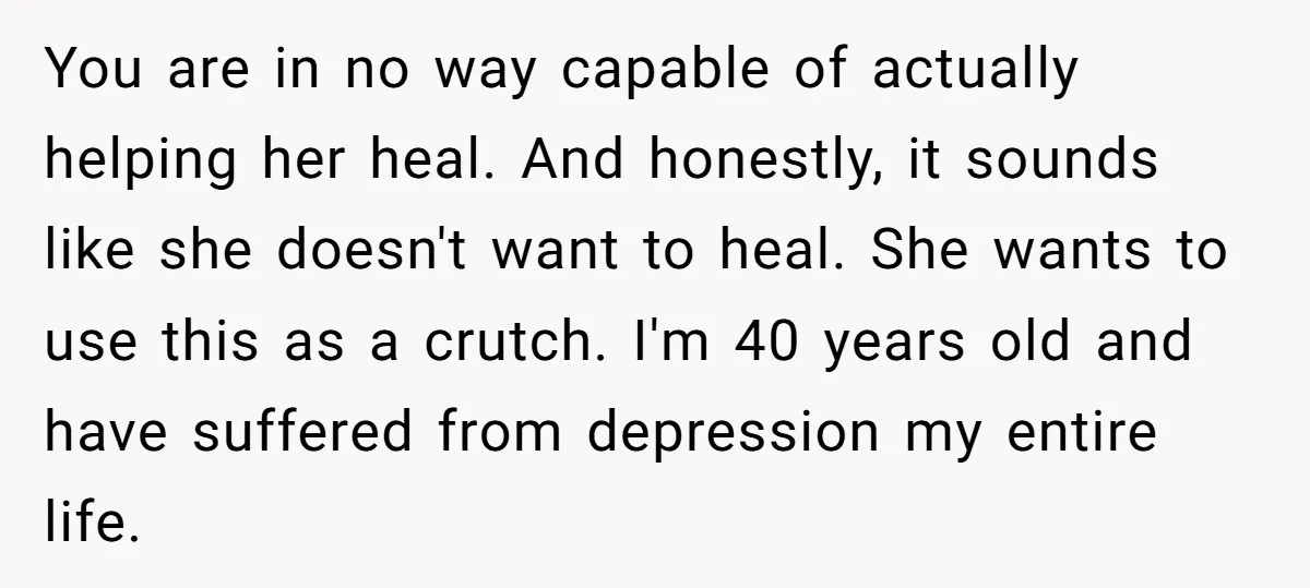You are in no way capable of actually helping her heal. And honestly, it sounds like she doesn't want to heal. She wants to use this as a crutch. I'm...
