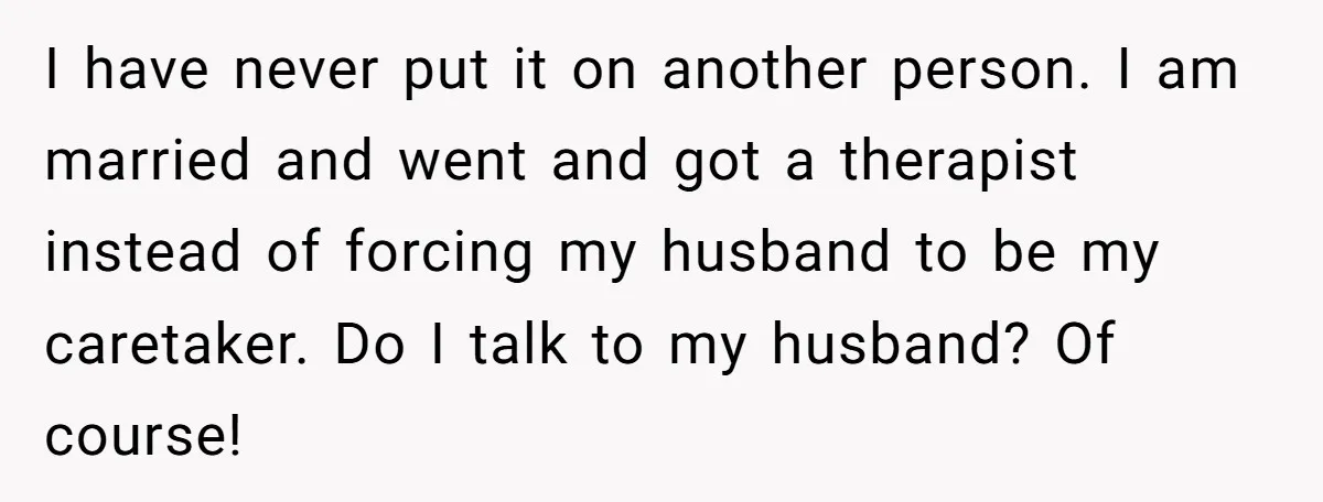 I have never put it on another person. I am married and went and got a therapist instead of forcing my husband to be my caretaker. Do I talk to...