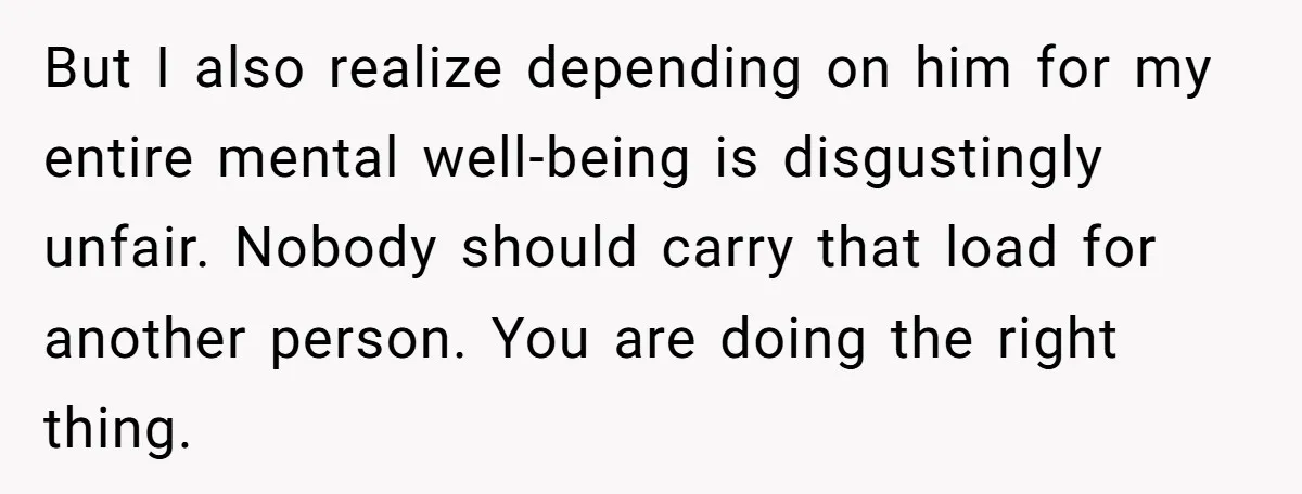But I also realize depending on him for my entire mental well-being is disgustingly unfair. Nobody should carry that load for another person. You are doing the right thing.