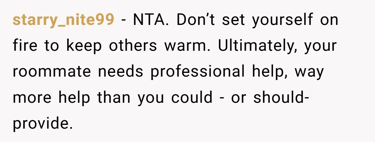 starry_nite99 − NTA. Don’t set yourself on fire to keep others warm. Ultimately, your roommate needs professional help, way more help than you could - or should- provide.