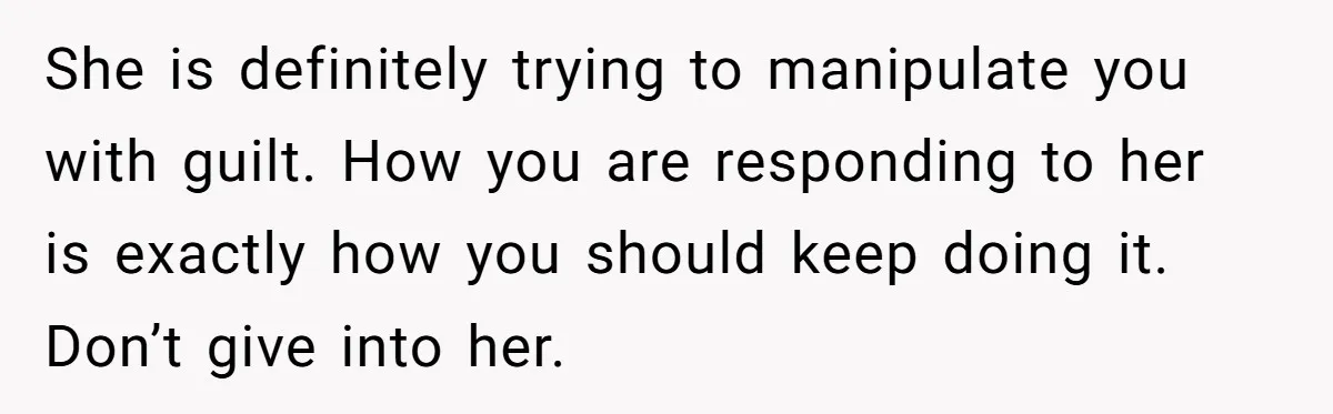 She is definitely trying to manipulate you with guilt. How you are responding to her is exactly how you should keep doing it. Don’t give into her.