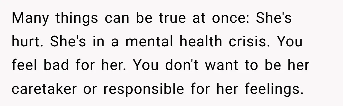 Many things can be true at once: She's hurt. She's in a mental health crisis. You feel bad for her. You don't want to be her caretaker or responsible for...