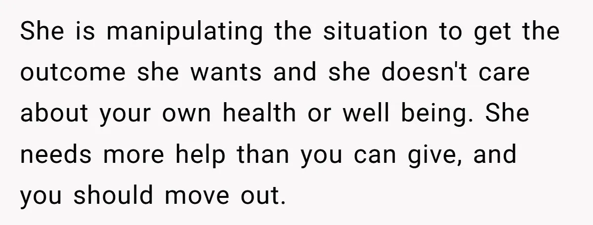 She is manipulating the situation to get the outcome she wants and she doesn't care about your own health or well being. She needs more help than you can give,...