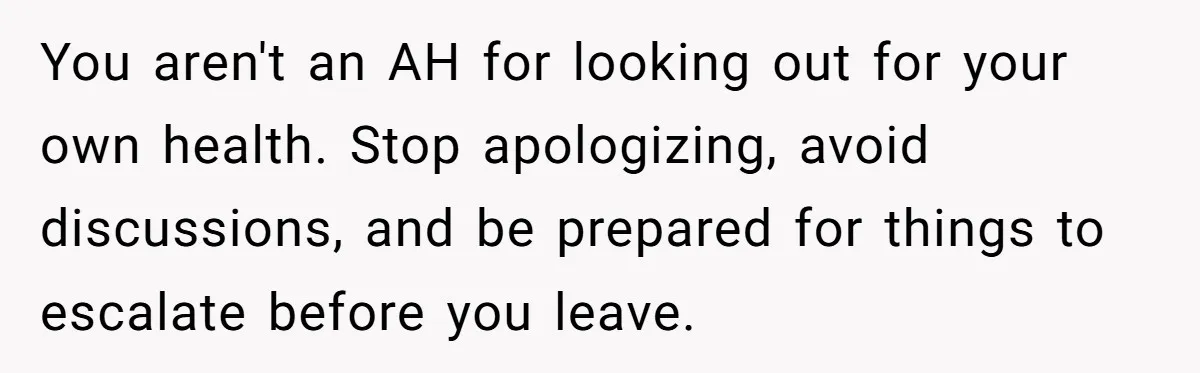 You aren't an AH for looking out for your own health. Stop apologizing, avoid discussions, and be prepared for things to escalate before you leave.