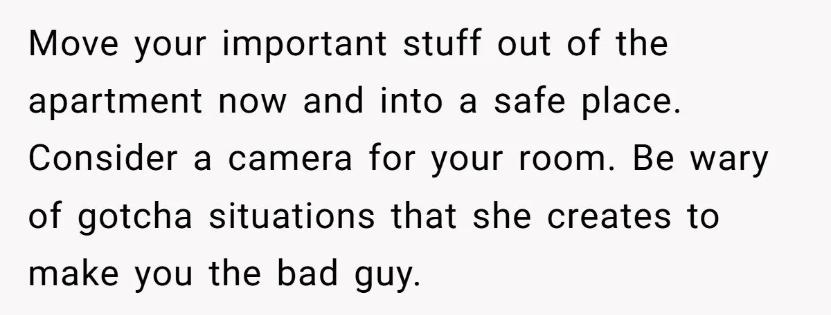 Move your important stuff out of the apartment now and into a safe place. Consider a camera for your room. Be wary of gotcha situations that she creates to make...