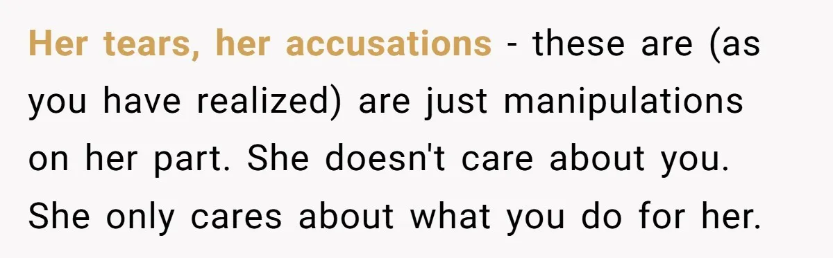 Her tears, her accusations - these are (as you have realized) are just manipulations on her part. She doesn't care about you. She only cares about what you do for...