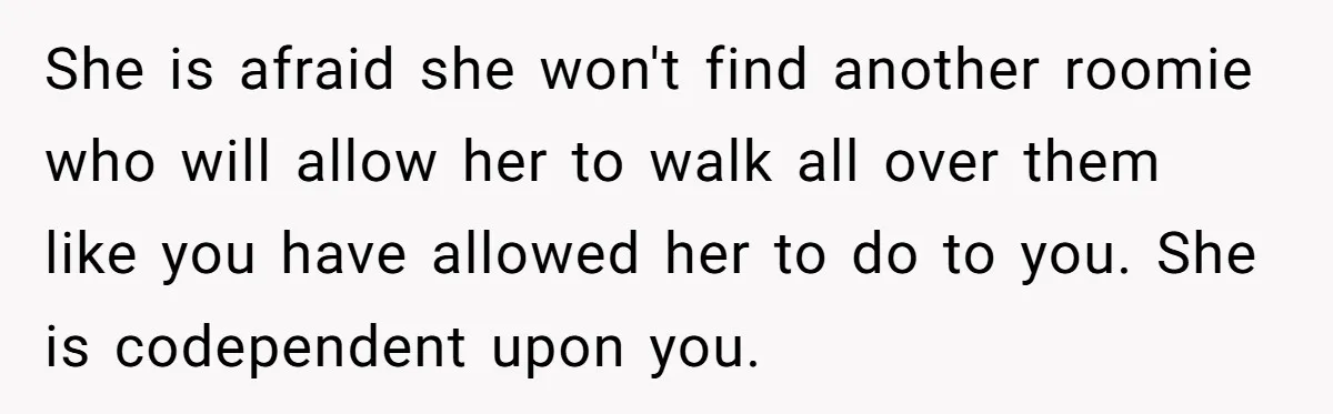 She is afraid she won't find another roomie who will allow her to walk all over them like you have allowed her to do to you. She is codependent upon...